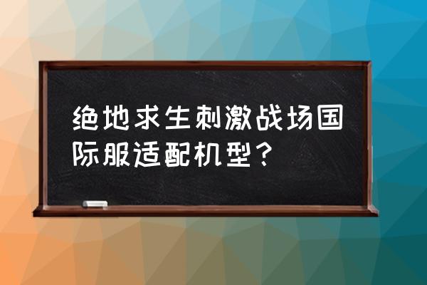 绝地求生什么机型才能玩 绝地求生刺激战场国际服适配机型？