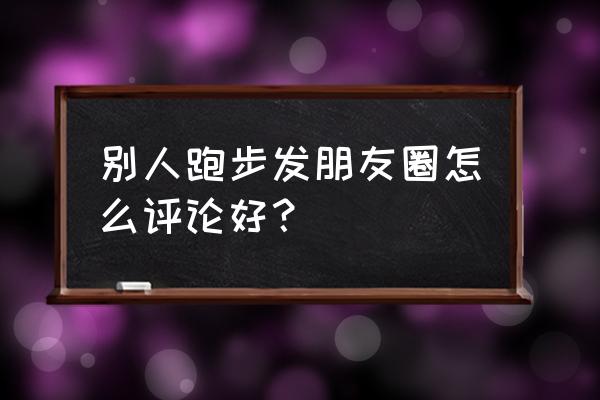 怎么评论跑步的朋友圈 别人跑步发朋友圈怎么评论好？