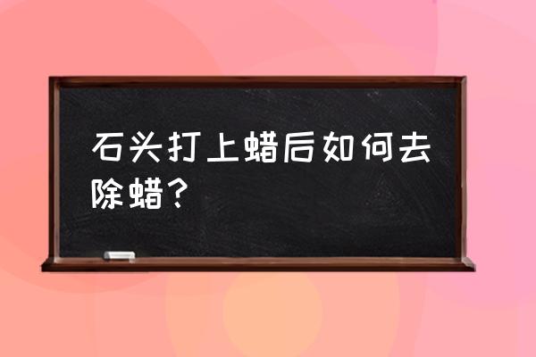 石头茶几的蜡如何去除 石头打上蜡后如何去除蜡？