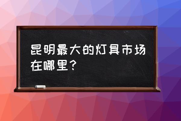 昆明的灯具市场在哪里 昆明最大的灯具市场在哪里？