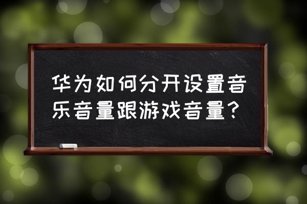 怎样把游戏声音和音乐声音分离 华为如何分开设置音乐音量跟游戏音量？