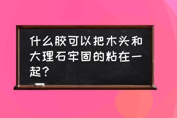 木头和大理石用什么胶粘合 什么胶可以把木头和大理石牢固的粘在一起？