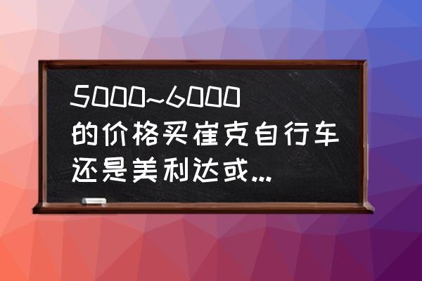 崔克健身休闲自行车怎么样 5000~6000的价格买崔克自行车还是美利达或捷安特?哪种性价高?哪种好更好?给详细型号？