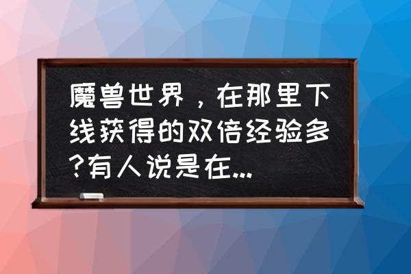 魔兽世界双倍经验在哪 魔兽世界，在那里下线获得的双倍经验多?有人说是在酒馆，有人说是在那里都一样。请问大家到底怎么回事？