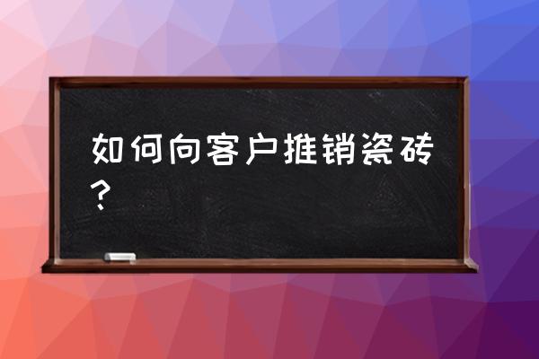 瓷砖渠道怎么找客户 如何向客户推销瓷砖？