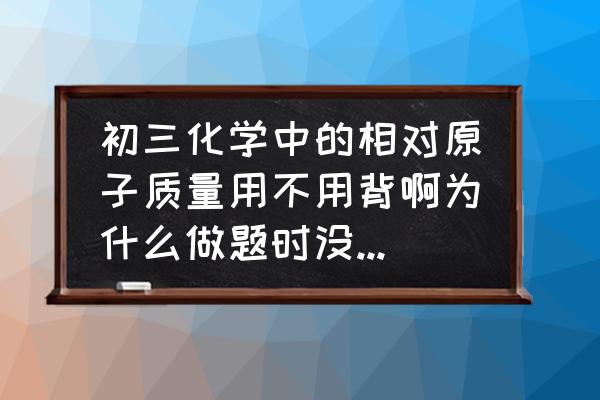 初中相对原子质量需要背吗 初三化学中的相对原子质量用不用背啊为什么做题时没有给出来？