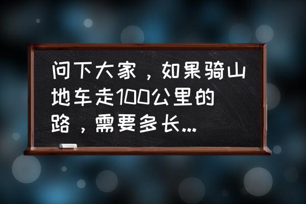 山地车新手每天骑行几个小时 问下大家，如果骑山地车走100公里的路，需要多长时间?我是新手，山地车有27速，伯爵m3。一般像我？