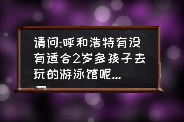 呼和浩特铁路游泳馆开了吗 请问:呼和浩特有没有适合2岁多孩子去玩的游泳馆呢?如有了解的朋友们请告知我地址，电话，谢谢？