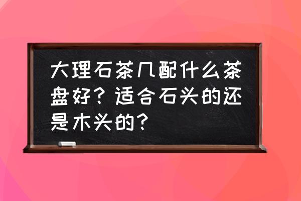 大理石茶盘配什么底座好看 大理石茶几配什么茶盘好？适合石头的还是木头的？