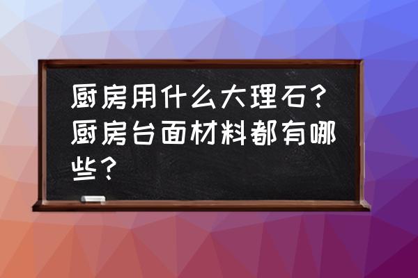 厨房的大理石用哪一种好呢 厨房用什么大理石？厨房台面材料都有哪些？