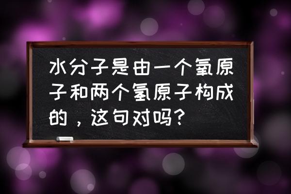 水有几个氧原子和几个氢原子 水分子是由一个氧原子和两个氢原子构成的，这句对吗？