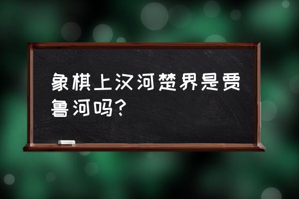 中国象棋的楚河汉界在哪个省 象棋上汉河楚界是贾鲁河吗？