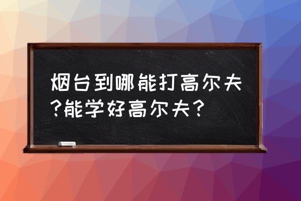 烟台哪个高尔夫球场好 烟台到哪能打高尔夫?能学好高尔夫？