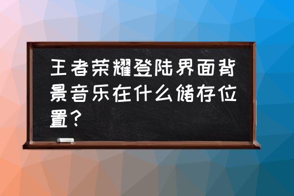 腾讯游戏进入音乐是什么 王者荣耀登陆界面背景音乐在什么储存位置？