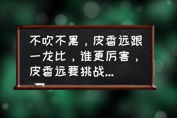 寸拳劈砖头技巧 不吹不黑，皮香远跟一龙比，谁更厉害，皮香远要挑战一龙能赢吗？