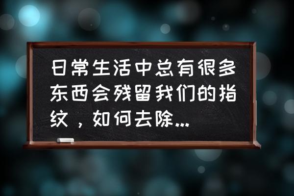 怎么样可以自己清洗家具 日常生活中总有很多东西会残留我们的指纹，如何去除指纹呢?有什么好的办法？