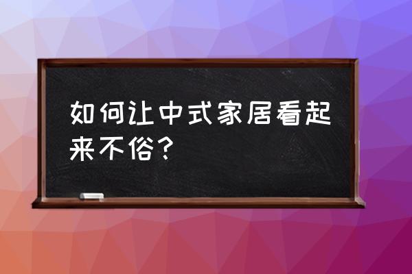 怎么成为聊天天花板 如何让中式家居看起来不俗？