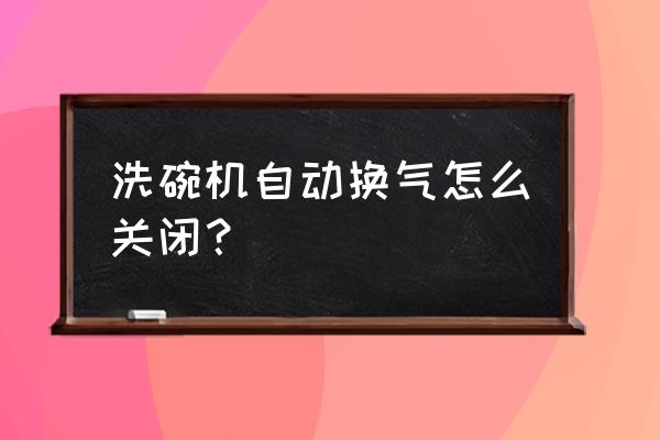 洗碗机最实用功能 洗碗机自动换气怎么关闭？