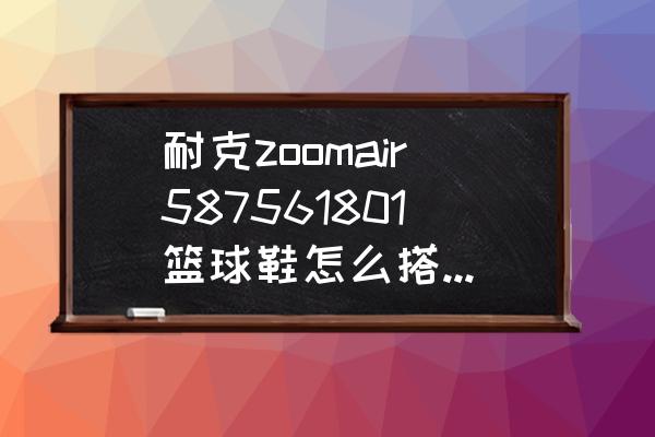 篮球衣怎么穿好看 耐克zoomair587561801篮球鞋怎么搭配衣服啊？