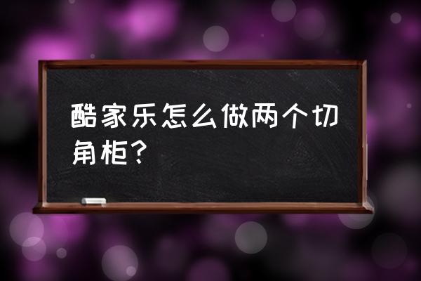 酷家乐如何做斜角地柜 酷家乐怎么做两个切角柜？