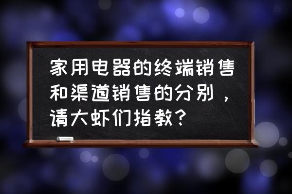 家电经销商怎么经营 家用电器的终端销售和渠道销售的分别，请大虾们指教？