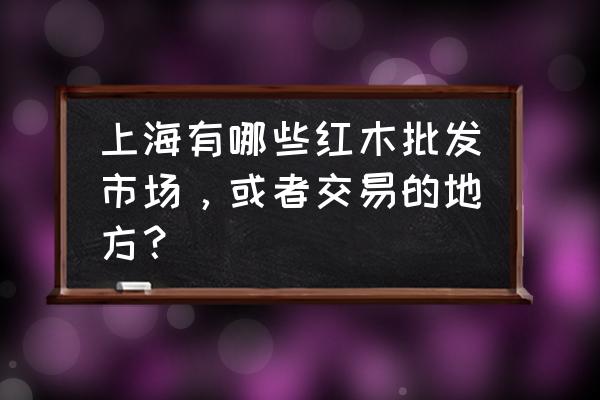 上海红木生意如何 上海有哪些红木批发市场，或者交易的地方？