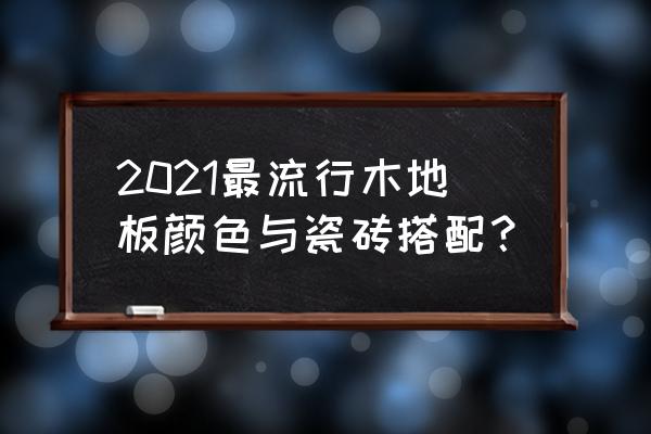 怎么讲木地板的趋势 2021最流行木地板颜色与瓷砖搭配？