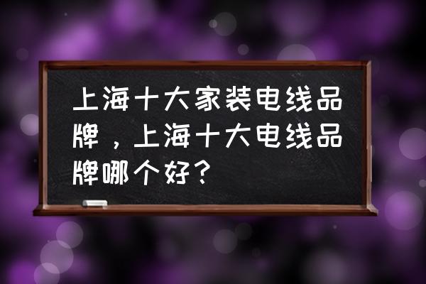 上海旧房装修公司口碑排行 上海十大家装电线品牌，上海十大电线品牌哪个好？