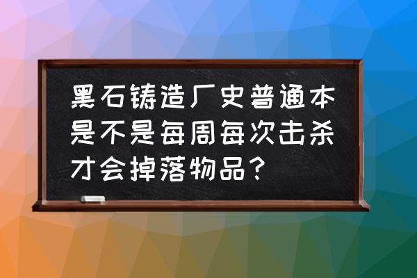 魔兽世界黑石铸造厂单刷 黑石铸造厂史普通本是不是每周每次击杀才会掉落物品？