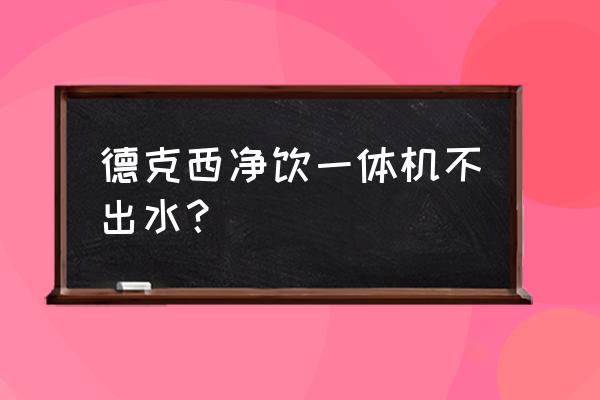 台式德克西净水器换滤芯 德克西净饮一体机不出水？