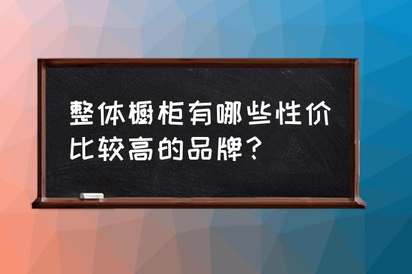 一般橱柜怎么选 整体橱柜有哪些性价比较高的品牌？