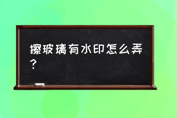 玻璃桌面上有水印擦不掉 擦玻璃有水印怎么弄？