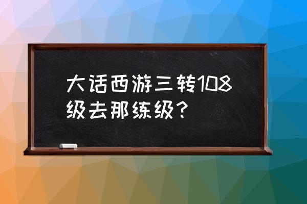 大话西游2 三转升级经验表 大话西游三转108级去那练级？