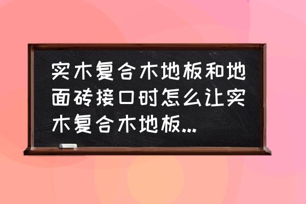 实木复合地板怎么铺最好 实木复合木地板和地面砖接口时怎么让实木复合木地板和地砖高度平整？