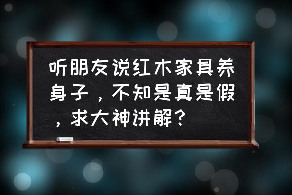 用红木家具对身体有哪些好处 听朋友说红木家具养身子，不知是真是假，求大神讲解？