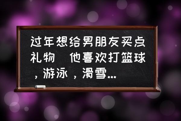 打球送什么礼物最好 过年想给男朋友买点礼物（他喜欢打篮球，游泳，滑雪）买啥好啊？