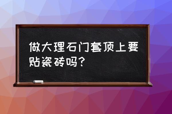 大理石门套的缺点 做大理石门套顶上要贴瓷砖吗？