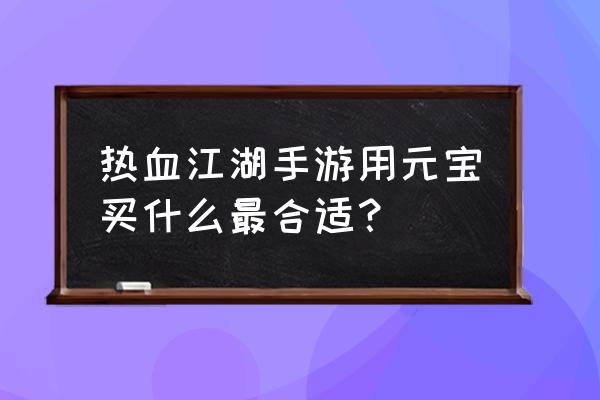 热血江湖手游兑换码永久有效 热血江湖手游用元宝买什么最合适？