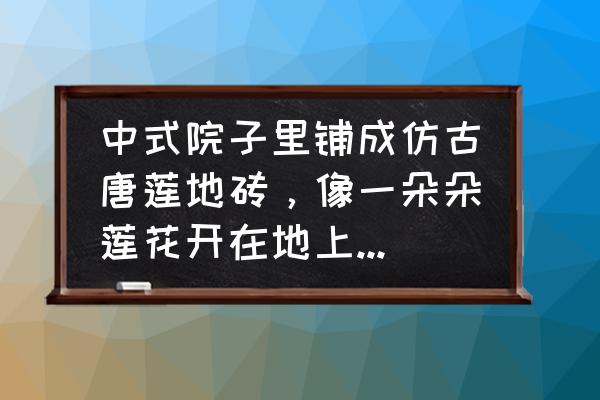 仿古瓷砖什么材料最好 中式院子里铺成仿古唐莲地砖，像一朵朵莲花开在地上不好看吗？