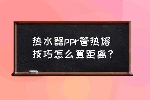 热熔管安装正确尺寸加减方法 热水器ppr管热熔技巧怎么算距离？