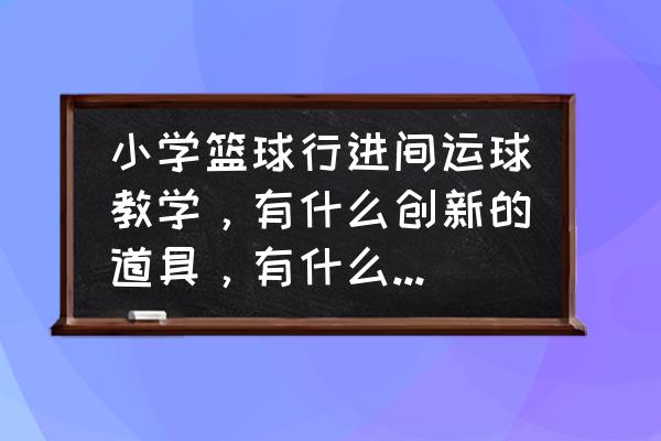 篮球运球脚步动作的训练方法 小学篮球行进间运球教学，有什么创新的道具，有什么好的教学方法？