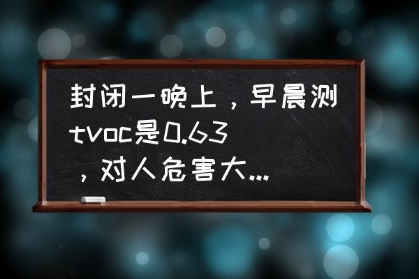 tvoc怎么测 封闭一晚上，早晨测tvoc是0.63，对人危害大吗？开窗凉一会儿就不超了？