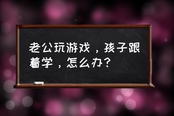 和小孩下棋需要注意什么 老公玩游戏，孩子跟着学，怎么办？