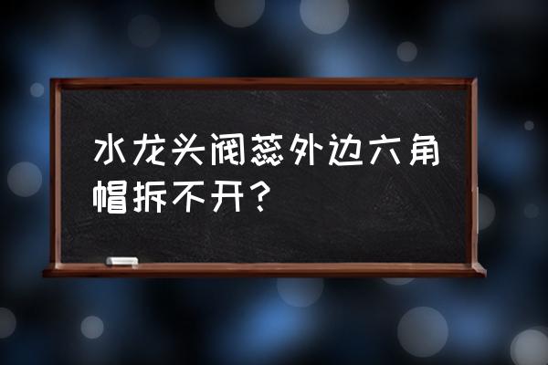 水龙头上的装饰盖拧不开怎么办 水龙头阀蕊外边六角帽拆不开？