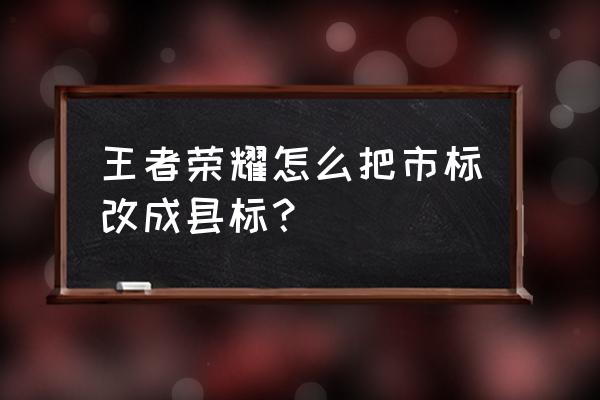 王者荣耀怎么设置自己的位置 王者荣耀怎么把市标改成县标？