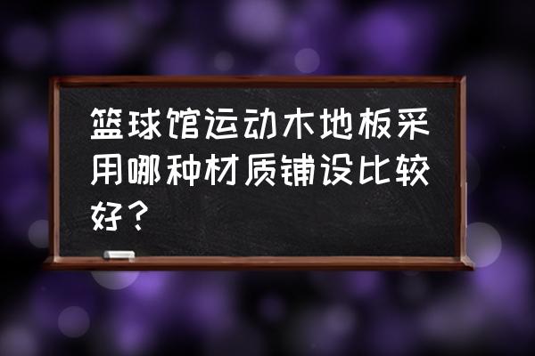 篮球馆运动木地板的用途 篮球馆运动木地板采用哪种材质铺设比较好？