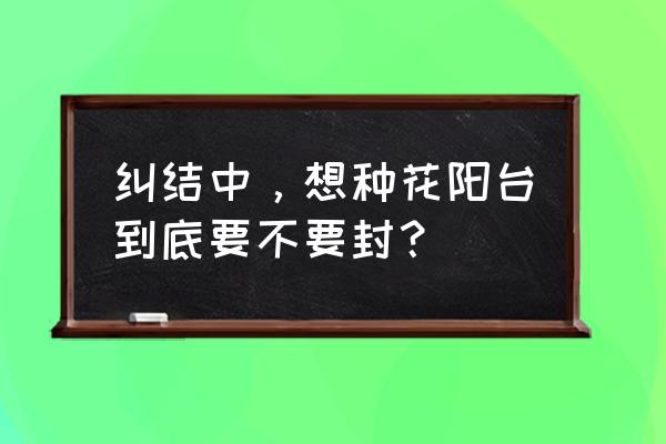 阳台到底是封闭好还是开放好 纠结中，想种花阳台到底要不要封？