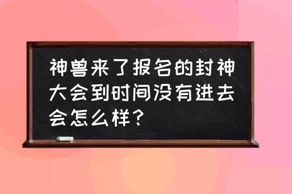 神兽来了官网 神兽来了报名的封神大会到时间没有进去会怎么样？