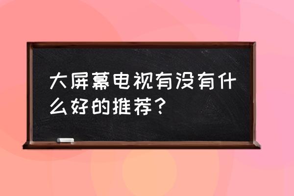 客厅用大屏电视推荐 大屏幕电视有没有什么好的推荐？