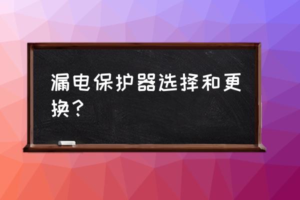 漏电保护器正确选择方法 漏电保护器选择和更换？